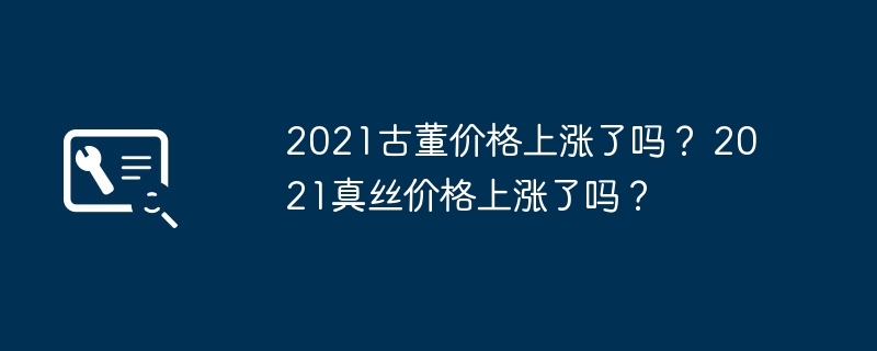 2021古董价格上涨了吗？ 2021真丝价格上涨了吗？