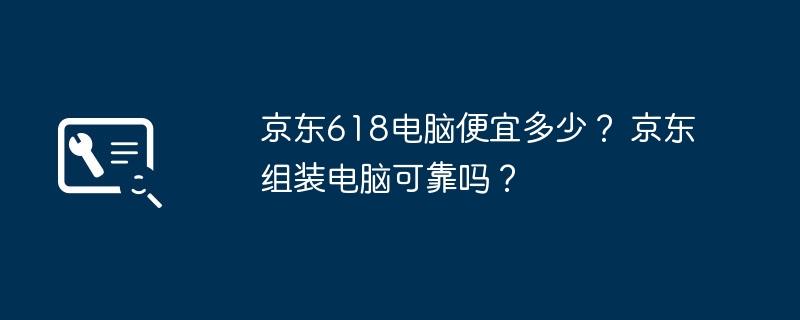 京东618电脑便宜多少？ 京东组装电脑可靠吗？