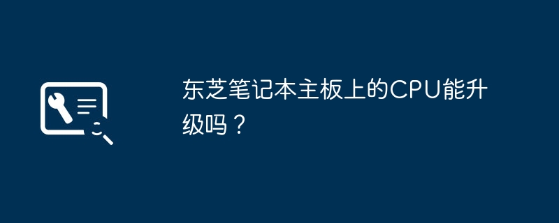 东芝笔记本主板上的CPU能升级吗？