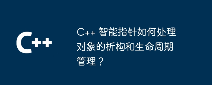 C++ 智能指针如何处理对象的析构和生命周期管理？