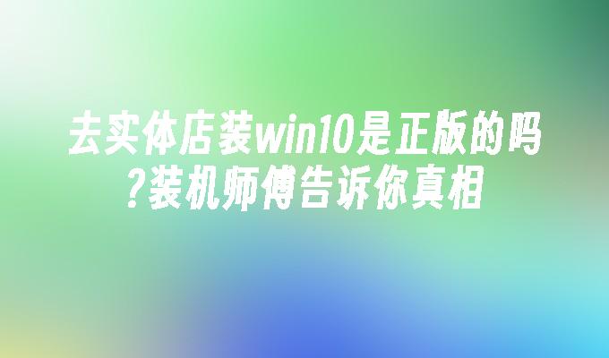 去实体店装win10是正版的吗装机师傅告诉你真相