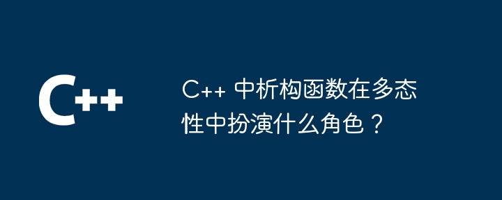 C++ 中析构函数在多态性中扮演什么角色？