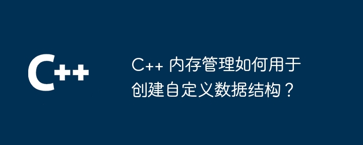 C++ 内存管理如何用于创建自定义数据结构？