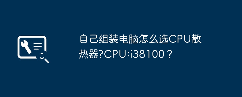 自己组装电脑怎么选CPU散热器?CPU:i38100？