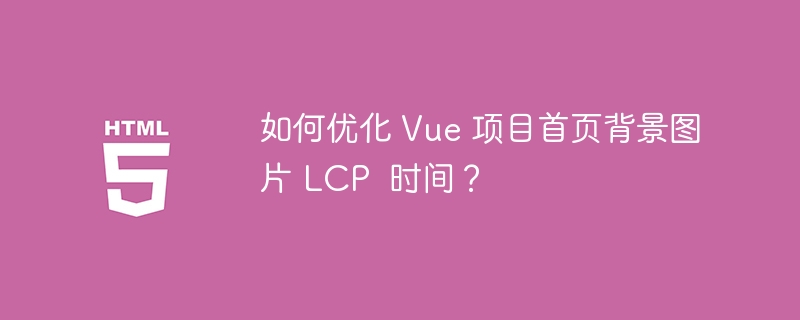 如何优化 Vue 项目首页背景图片 LCP  时间？ 
