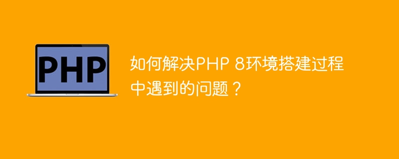 如何解决PHP 8环境搭建过程中遇到的问题？（如何解决.搭建.过程中.环境.PHP...）