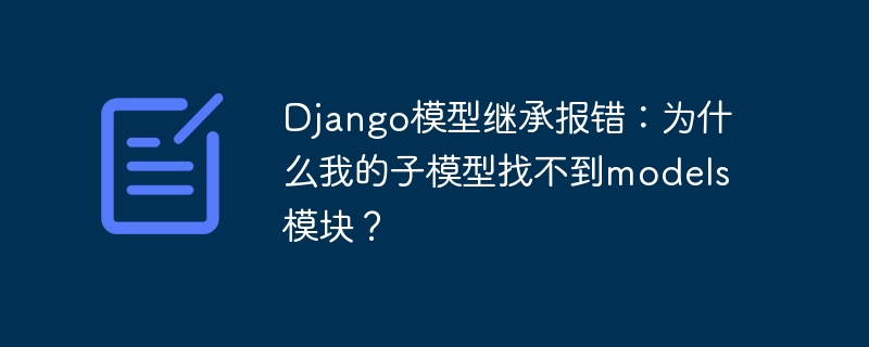 django模型继承报错：为什么我的子模型找不到models模块？